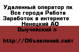 Удаленный оператор пк - Все города Работа » Заработок в интернете   . Ненецкий АО,Выучейский п.